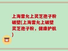 上海雷允上灵芝孢子粉破壁(上海雷允上破壁灵芝孢子粉，健康护航)