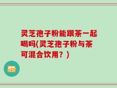 灵芝孢子粉能跟茶一起喝吗(灵芝孢子粉与茶可混合饮用？)