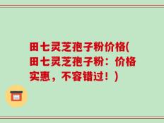 田七灵芝孢子粉价格(田七灵芝孢子粉：价格实惠，不容错过！)