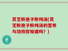 灵芝粉孢子粉炖汤(灵芝粉孢子粉炖汤的营养与功效你知道吗？)