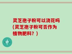 灵芝孢子粉可以浇花吗(灵芝孢子粉可否作为植物肥料？)