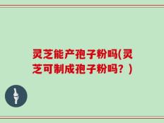 灵芝能产孢子粉吗(灵芝可制成孢子粉吗？)
