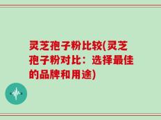 灵芝孢子粉比较(灵芝孢子粉对比：选择最佳的品牌和用途)