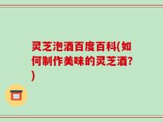 灵芝泡酒百度百科(如何制作美味的灵芝酒？)