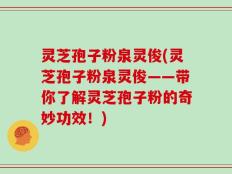 灵芝孢子粉泉灵俊(灵芝孢子粉泉灵俊——带你了解灵芝孢子粉的奇妙功效！)