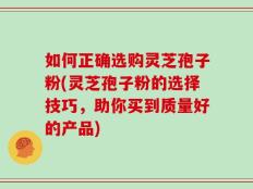 如何正确选购灵芝孢子粉(灵芝孢子粉的选择技巧，助你买到质量好的产品)
