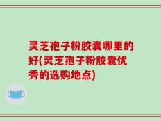 灵芝孢子粉胶囊哪里的好(灵芝孢子粉胶囊优秀的选购地点)