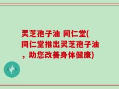 灵芝孢子油 同仁堂(同仁堂推出灵芝孢子油，助您改善身体健康)