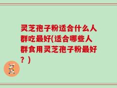 灵芝孢子粉适合什么人群吃最好(适合哪些人群食用灵芝孢子粉最好？)