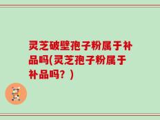 灵芝破壁孢子粉属于补品吗(灵芝孢子粉属于补品吗？)