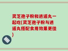 灵芝孢子粉和逍遥丸一起吃(灵芝孢子粉与逍遥丸搭配食用效果更佳)