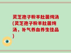 灵芝孢子粉羊肚菌炖汤(灵芝孢子粉羊肚菌炖汤，补气养血养生佳品)