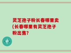 灵芝孢子粉长春哪里卖(长春哪里有灵芝孢子粉出售？