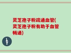 灵芝孢子粉疏通血管(灵芝孢子粉有助于血管畅通)