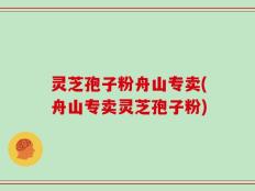 灵芝孢子粉舟山专卖(舟山专卖灵芝孢子粉)