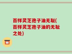 百样灵芝孢子油无耻(百样灵芝孢子油的无耻之处)