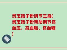 灵芝孢子粉调节三高(灵芝孢子粉帮助调节高血压、高血脂、高血糖)