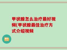 甲状腺怎么治疗最好视频(甲状腺最佳治疗方式介绍视频