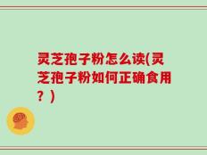 灵芝孢子粉怎么读(灵芝孢子粉如何正确食用？)