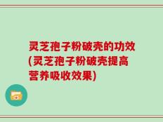 灵芝孢子粉破壳的功效(灵芝孢子粉破壳提高营养吸收效果)