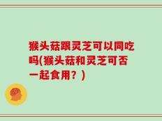 猴头菇跟灵芝可以同吃吗(猴头菇和灵芝可否一起食用？)
