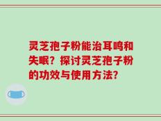 灵芝孢子粉能治耳鸣和失眠？探讨灵芝孢子粉的功效与使用方法？