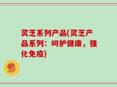 灵芝系列产品(灵芝产品系列：呵护健康，强化免疫)