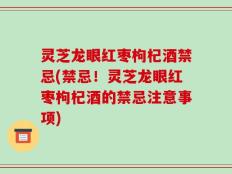 灵芝龙眼红枣枸杞酒禁忌(禁忌！灵芝龙眼红枣枸杞酒的禁忌注意事项)