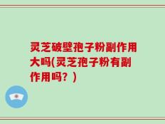 灵芝破壁孢子粉副作用大吗(灵芝孢子粉有副作用吗？)