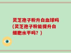 灵芝孢子粉升白血球吗(灵芝孢子粉能提升白细胞水平吗？)