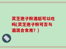灵芝孢子粉酒后可以吃吗(灵芝孢子粉可否与酒混合食用？)