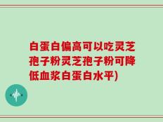 白蛋白偏高可以吃灵芝孢子粉灵芝孢子粉可降低血浆白蛋白水平)