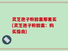 灵芝孢子粉胶囊那里买(灵芝孢子粉胶囊：购买指南)