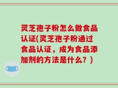灵芝孢子粉怎么做食品认证(灵芝孢子粉通过食品认证，成为食品添加剂的方法是什么？)