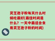 灵芝孢子粉每天什么时候吃最好(最佳时间是什么？一天中最适合食用灵芝孢子粉的时间)