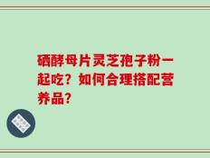 硒酵母片灵芝孢子粉一起吃？如何合理搭配营养品？