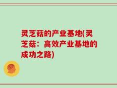 灵芝菇的产业基地(灵芝菇：高效产业基地的成功之路)
