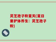 灵芝孢子粉夏天(夏日里护体养生：灵芝孢子粉)