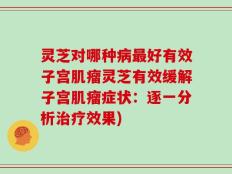 灵芝对哪种病最好有效子宫肌瘤灵芝有效缓解子宫肌瘤症状：逐一分析治疗效果)