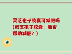 灵芝孢子胶囊可减肥吗(灵芝孢子胶囊：能否帮助减肥？)