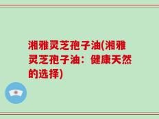 湘雅灵芝孢子油(湘雅灵芝孢子油：健康天然的选择)