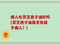 病人吃灵芝孢子油好吗(灵芝孢子油是否有益于病人？)