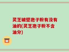 灵芝破壁孢子粉有没有油的(灵芝孢子粉不含油分)