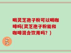 喝灵芝孢子粉可以喝咖啡吗(灵芝孢子粉能和咖啡混合饮用吗？)