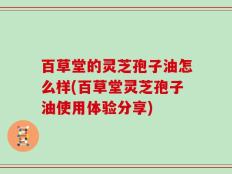 百草堂的灵芝孢子油怎么样(百草堂灵芝孢子油使用体验分享)