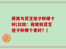 燕窝与灵芝孢子粉哪个好(比较：燕窝和灵芝孢子粉哪个更好？)