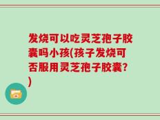 发烧可以吃灵芝孢子胶囊吗小孩(孩子发烧可否服用灵芝孢子胶囊？)