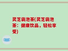 灵芝袋泡茶(灵芝袋泡茶：健康饮品，轻松享受)
