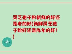 灵芝孢子粉新鲜的好还是老的好(新鲜灵芝孢子粉好还是陈年的好？)