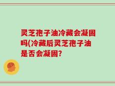 灵芝孢子油冷藏会凝固吗(冷藏后灵芝孢子油是否会凝固？